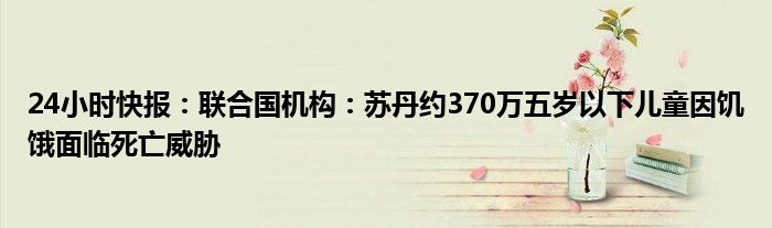 24小时快报：联合国机构：苏丹约370万五岁以下儿童因饥饿面临死亡威胁