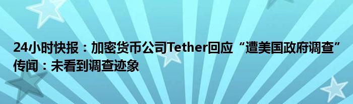 24小时快报：加密货币公司Tether回应“遭美国政府调查”传闻：未看到调查迹象