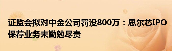 证监会拟对中金公司罚没800万：思尔芯IPO保荐业务未勤勉尽责