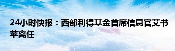 24小时快报：西部利得基金首席信息官艾书苹离任