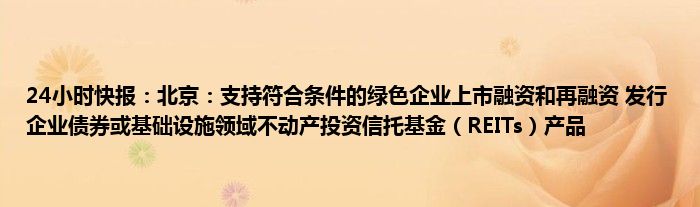 24小时快报：北京：支持符合条件的绿色企业上市融资和再融资 发行企业债券或基础设施领域不动产投资信托基金（REITs）产品