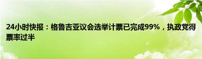 24小时快报：格鲁吉亚议会选举计票已完成99%，执政党得票率过半