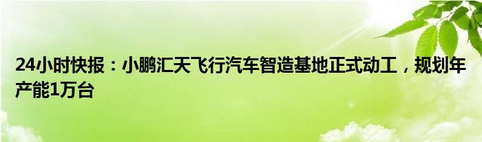 24小时快报：小鹏汇天飞行汽车智造基地正式动工，规划年产能1万台