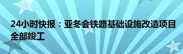 24小时快报：亚冬会铁路基础设施改造项目全部竣工