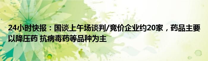 24小时快报：国谈上午场谈判/竞价企业约20家，药品主要以降压药 抗病毒药等品种为主