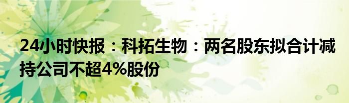 24小时快报：科拓生物：两名股东拟合计减持公司不超4%股份