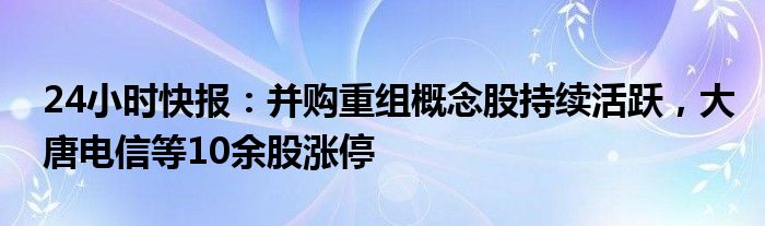 24小时快报：并购重组概念股持续活跃，大唐电信等10余股涨停