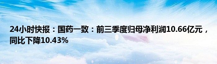 24小时快报：国药一致：前三季度归母净利润10.66亿元，同比下降10.43%