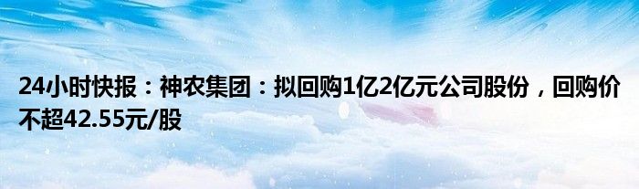 24小时快报：神农集团：拟回购1亿2亿元公司股份，回购价不超42.55元/股