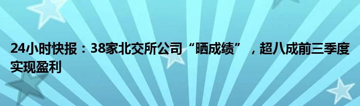 24小时快报：38家北交所公司“晒成绩”，超八成前三季度实现盈利