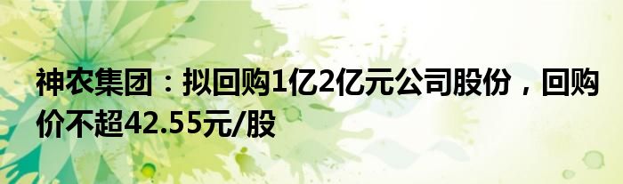 神农集团：拟回购1亿2亿元公司股份，回购价不超42.55元/股