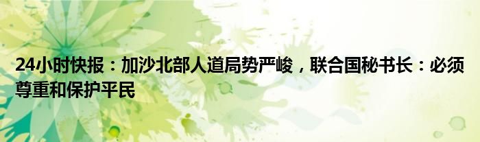 24小时快报：加沙北部人道局势严峻，联合国秘书长：必须尊重和保护平民