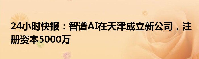 24小时快报：智谱AI在天津成立新公司，注册资本5000万