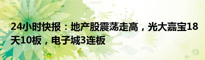 24小时快报：地产股震荡走高，光大嘉宝18天10板，电子城3连板