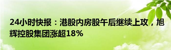 24小时快报：港股内房股午后继续上攻，旭辉控股集团涨超18%