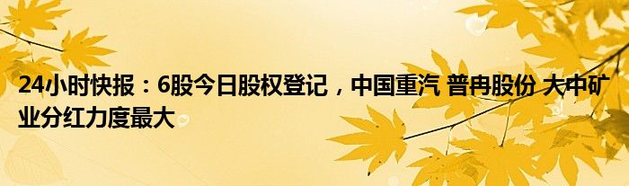 24小时快报：6股今日股权登记，中国重汽 普冉股份 大中矿业分红力度最大