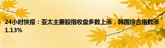 24小时快报：亚太主要股指收盘多数上涨，韩国综合指数涨1.13%