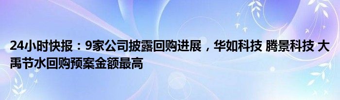 24小时快报：9家公司披露回购进展，华如科技 腾景科技 大禹节水回购预案金额最高