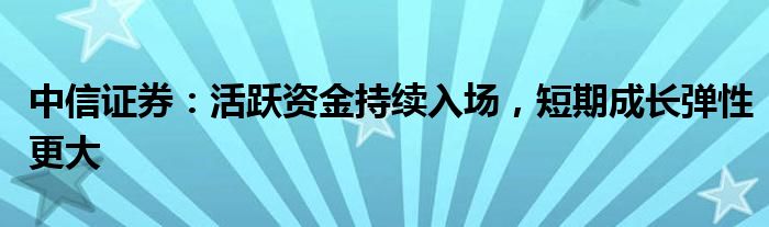 中信证券：活跃资金持续入场，短期成长弹性更大