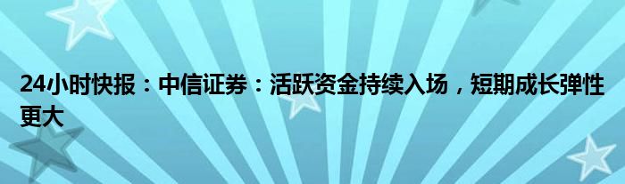 24小时快报：中信证券：活跃资金持续入场，短期成长弹性更大