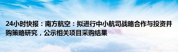 24小时快报：南方航空：拟进行中小航司战略合作与投资并购策略研究，公示相关项目采购结果