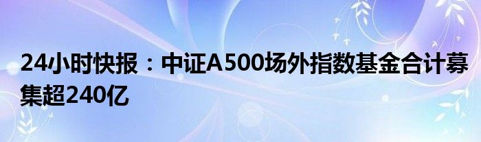 24小时快报：中证A500场外指数基金合计募集超240亿