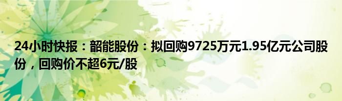 24小时快报：韶能股份：拟回购9725万元1.95亿元公司股份，回购价不超6元/股