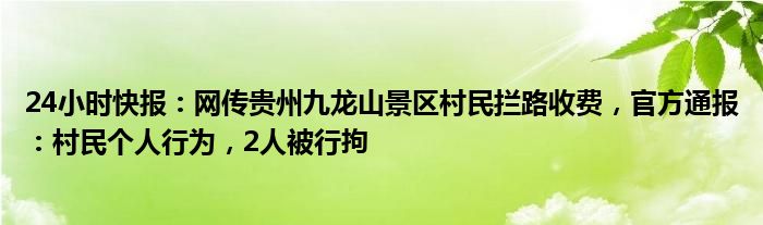 24小时快报：网传贵州九龙山景区村民拦路收费，官方通报：村民个人行为，2人被行拘