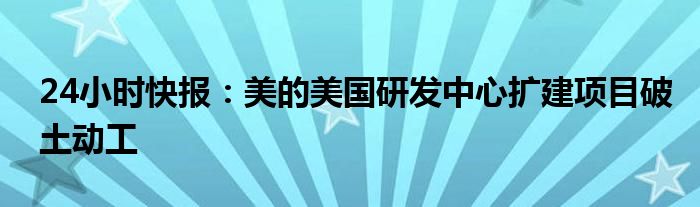 24小时快报：美的美国研发中心扩建项目破土动工