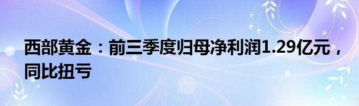 西部黄金：前三季度归母净利润1.29亿元，同比扭亏