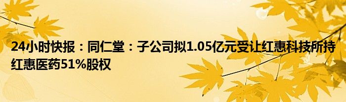 24小时快报：同仁堂：子公司拟1.05亿元受让红惠科技所持红惠医药51%股权