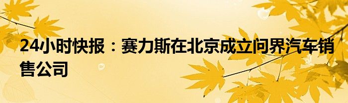 24小时快报：赛力斯在北京成立问界汽车销售公司