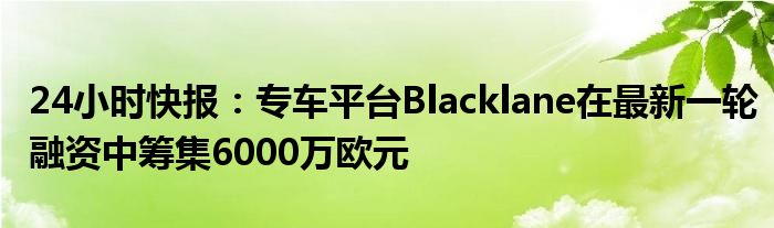 24小时快报：专车平台Blacklane在最新一轮融资中筹集6000万欧元