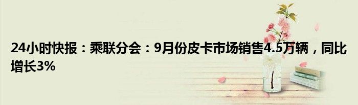 24小时快报：乘联分会：9月份皮卡市场销售4.5万辆，同比增长3%