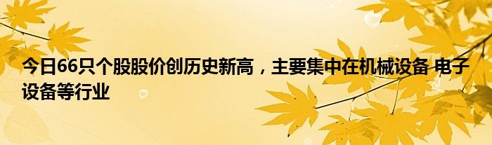 今日66只个股股价创历史新高，主要集中在机械设备 电子设备等行业