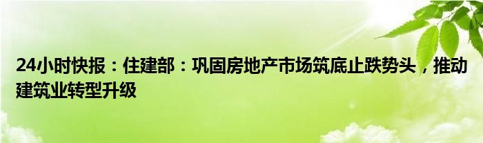 24小时快报：住建部：巩固房地产市场筑底止跌势头，推动建筑业转型升级