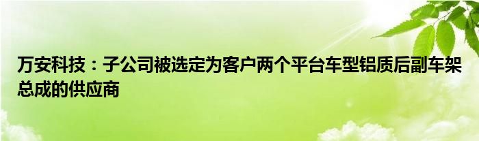 万安科技：子公司被选定为客户两个平台车型铝质后副车架总成的供应商