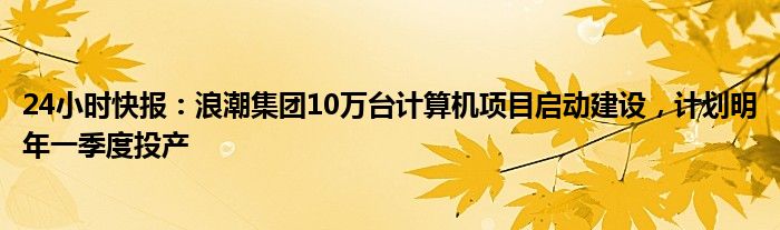 24小时快报：浪潮集团10万台计算机项目启动建设，计划明年一季度投产