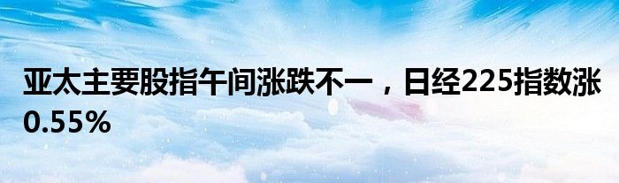 亚太主要股指午间涨跌不一，日经225指数涨0.55%