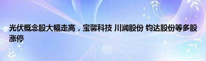 光伏概念股大幅走高，宝馨科技 川润股份 钧达股份等多股涨停