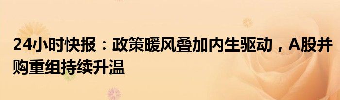 24小时快报：政策暖风叠加内生驱动，A股并购重组持续升温