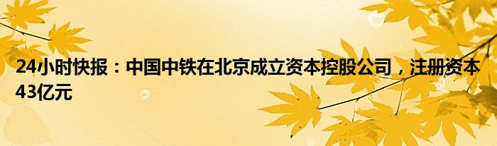 24小时快报：中国中铁在北京成立资本控股公司，注册资本43亿元