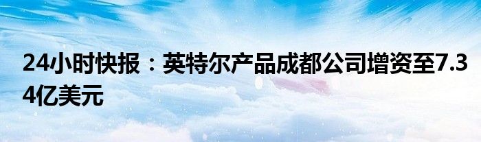 24小时快报：英特尔产品成都公司增资至7.34亿美元