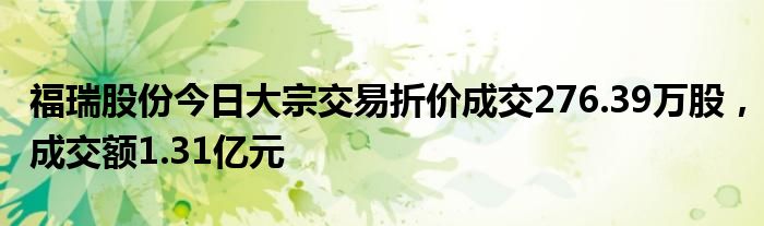 福瑞股份今日大宗交易折价成交276.39万股，成交额1.31亿元