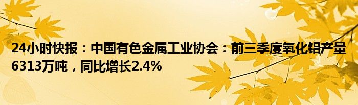 24小时快报：中国有色金属工业协会：前三季度氧化铝产量6313万吨，同比增长2.4%