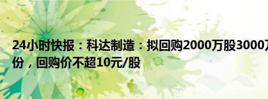 24小时快报：科达制造：拟回购2000万股3000万股公司股份，回购价不超10元/股