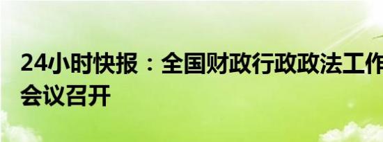 24小时快报：全国财政行政政法工作（视频）会议召开