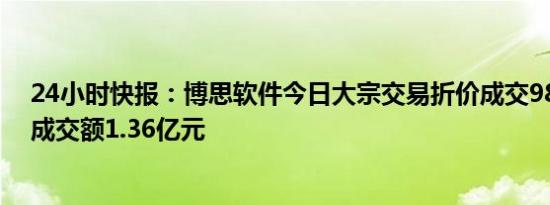 24小时快报：博思软件今日大宗交易折价成交988.9万股，成交额1.36亿元