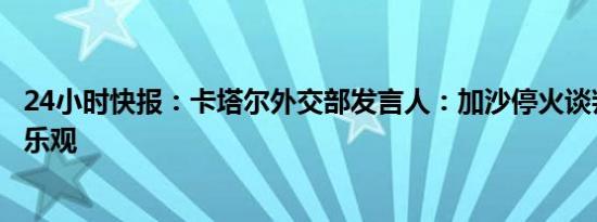 24小时快报：卡塔尔外交部发言人：加沙停火谈判前景并不乐观