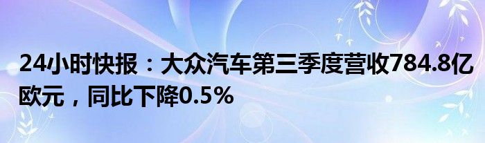 24小时快报：大众汽车第三季度营收784.8亿欧元，同比下降0.5%